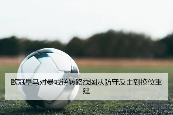欧冠皇马对曼城逆转路线图从防守反击到换位重建