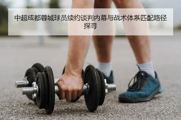 中超成都蓉城球员续约谈判内幕与战术体系匹配路径探寻